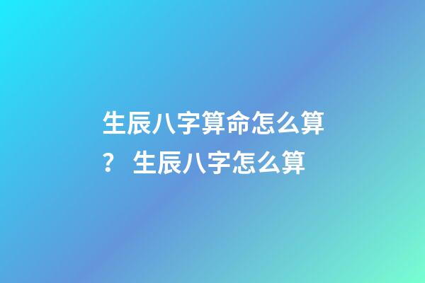 生辰八字算命怎么算？ 生辰八字怎么算